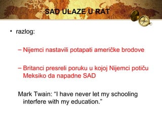 SAD ULAZE U RAT 
• razlog: 
– Nijemci nastavili potapati američke brodove 
– Britanci presreli poruku u kojoj Nijemci potiču 
Meksiko da napadne SAD 
Mark Twain: “I have never let my schooling 
interfere with my education.” 
 