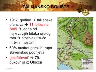 TALIJANSKO BOJIŠTE 
• 1917. godine  talijanska 
ofenziva  11. bitka na 
Soči  jedna od 
najkrvavijih bitaka cijelog 
rata  stotinjak tisuća 
mrtvih i nestalih 
• 60% austrougarskih trupa 
slavenskog podrijetla 
• „jelačićevci”  79. 
pukovnija iz Otočca 
11/07/14 
 