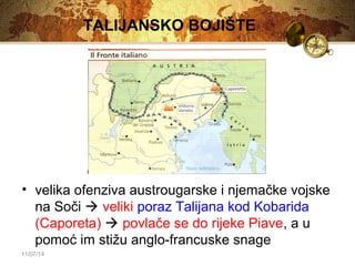 11/07/14 
TALIJANSKO BOJIŠTE 
• velika ofenziva austrougarske i njemačke vojske 
na Soči  veliki poraz Talijana kod Kobarida 
(Caporeta)  povlače se do rijeke Piave, a u 
pomoć im stižu anglo-francuske snage 
 