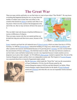 The Great War 
There are many articles and books we can find when we want to know about “War World I”. We may know 
everything that happened during the war, we may know the 
number of soldiers and civilians that were killed, or the 
countries that formed an alliance to protect each other or we 
may know which were the countries that disappeared at the 
end of this war. But we may not know all know the causes of 
it.  
 
This war didn’t start only because of political differences or 
racism or differences of religions. 
There are many reasons why this war started and they are 
divided into long term and short term causes, because of the 
time.  
 
France wanted to get back the rich industrial area of Alsace­Lorraine which was taken from her in 1870 by 
Germany. In 1890 the German Kaiser ordered the building of a large navy which made Great Britain and 
other countries feel insecure and threatened because of its growing power, Germany was also worried about 
the encirclement of France and Russia, who both had reason to attack. The arms race between countries to 
see how had a vaster and better trained army was also very important because it made countries act in a 
desperate way to prove their strength . In 1914 different ethnic groups wanted to separate from  the rest of the 
Austrian­Hungarian empire and have their own independent country and. The Emperor of Austria­Hungary 
was concerned about how to keep his fragmented empire united. 
But the final straw which made this “Great War” start was the assassination 
of Franz Ferdinand in 1914 by Gavrilo Princip sented by the 
Austria­Hungarian empire to kill him and then blamed it on Serbia. When 
Austria­Hungary empire blamed Serbia for the death of Franz Ferdinand 
sented and ultimatum and when this one was not responded Austria declared 
war to Serbia.  
 
 
 
 
 
 
 
 