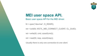 MEI user space API.
Basic user space API for the MEI driver.
fd = open(“/dev/mei”, O_RDWR);
ret = ioclt(fd, IOCTL_MEI_CONNECT_CLIENT, CL_GUID);
ret = write(fd, cmd, sizeof(cmd));
ret = read(fd, resp, sizeof(resp));
Usually there is only one connection to one client.
 