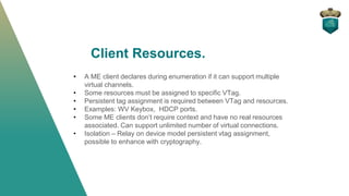 Client Resources.
• A ME client declares during enumeration if it can support multiple
virtual channels.
• Some resources must be assigned to specific VTag.
• Persistent tag assignment is required between VTag and resources.
• Examples: WV Keybox, HDCP ports.
• Some ME clients don’t require context and have no real resources
associated. Can support unlimited number of virtual connections.
• Isolation – Relay on device model persistent vtag assignment,
possible to enhance with cryptography.
 