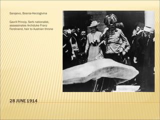 Sarajevo, Bosnia-Herzogivina Gavril Princip, Serb nationalist, assassinates Archduke Franz Ferdinand, heir to Austrian throne 