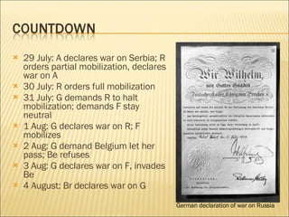 29 July: A declares war on Serbia; R orders partial mobilization, declares war on A 30 July: R orders full mobilization 31 July: G demands R to halt mobilization; demands F stay neutral 1 Aug: G declares war on R; F mobilizes 2 Aug: G demand Belgium let her pass; Be refuses 3 Aug: G declares war on F, invades Be 4 August: Br declares war on G German declaration of war on Russia 
