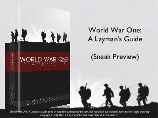 World War One:
                                                                         A Layman’s Guide

                                                                            (Sneak Preview)




“World War One: A Layman’s Guide gives an excellent summary of the war. It is nicely laid out and uses down to earth and compelling
                           language. I really liked it, it is one of the best short histories I have read...”
 