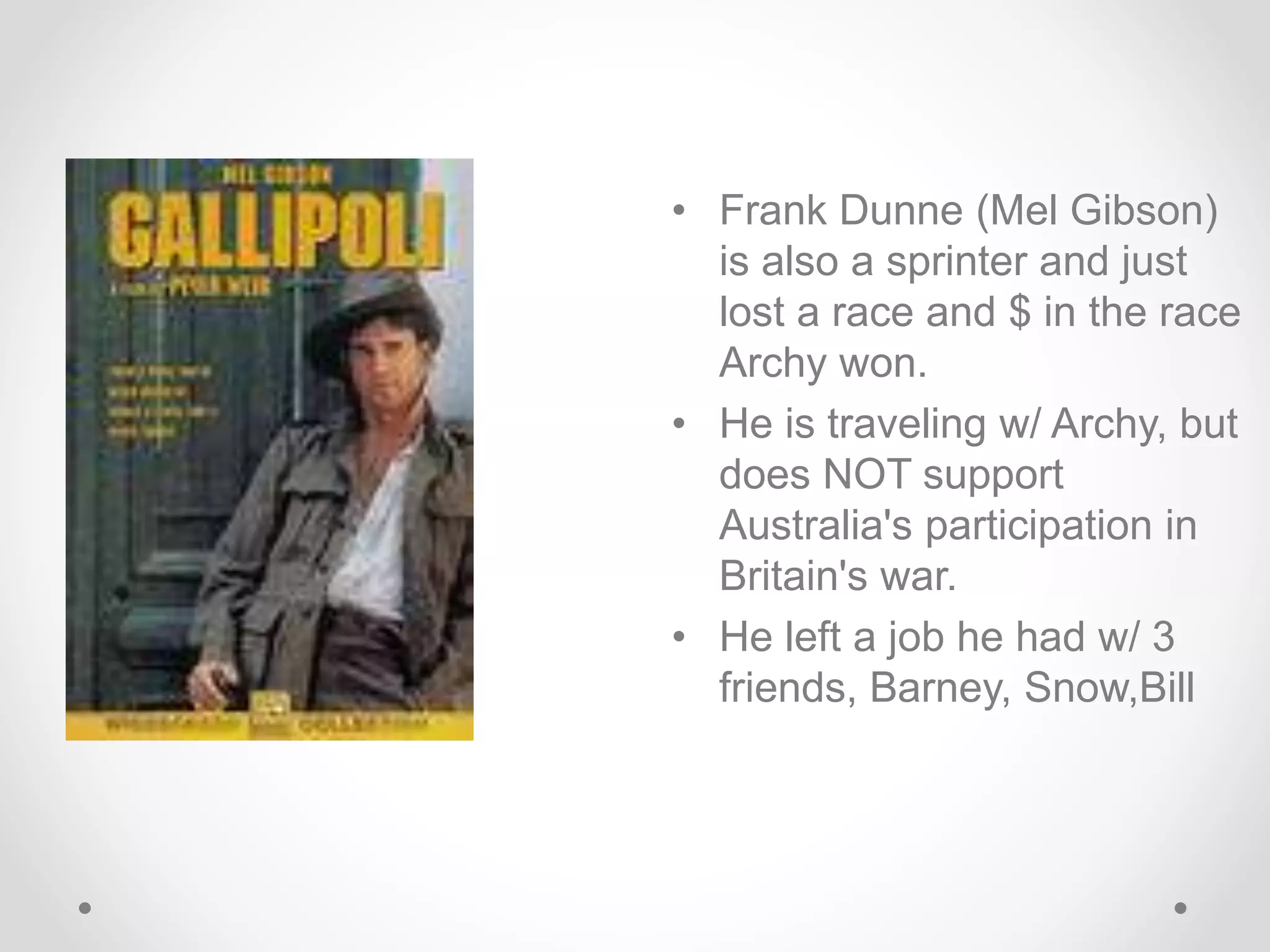 • Frank Dunne (Mel Gibson)
is also a sprinter and just
lost a race and $ in the race
Archy won.
• He is traveling w/ Archy, but
does NOT support
Australia's participation in
Britain's war.
• He left a job he had w/ 3
friends, Barney, Snow,Bill
 