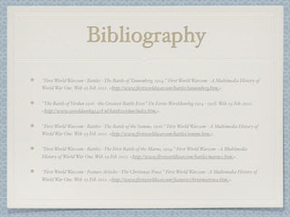 Bibliography
"First World War.com - Battles - The Battle of Tannenberg, 1914." First World War.com - A Multimedia History of
World War One. Web. 03 Feb. 2012. <http://www.ﬁrstworldwar.com/battles/tannenberg.htm>.


"The Battle of Verdun 1916 - the Greatest Battle Ever." De Eerste Wereldoorlog 1914 - 1918. Web. 03 Feb. 2012.
<http://www.wereldoorlog1418.nl/battleverdun/index.htm>.


"First World War.com - Battles - The Battle of the Somme, 1916." First World War.com - A Multimedia History of
World War One. Web. 03 Feb. 2012. <http://www.ﬁrstworldwar.com/battles/somme.htm>.


"First World War.com - Battles - The First Battle of the Marne, 1914." First World War.com - A Multimedia
History of World War One. Web. 03 Feb. 2012. <http://www.ﬁrstworldwar.com/battles/marne1.htm>.


"First World War.com - Feature Articles - The Christmas Truce." First World War.com - A Multimedia History of
World War One. Web. 03 Feb. 2012. <http://www.ﬁrstworldwar.com/features/christmastruce.htm>.
 