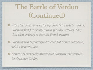 The Battle of Verdun
      (Continued)
When Germany went on the oﬀensive to try to take Verdun,
Germany ﬁrst ﬁred many rounds of heavy arti#ery. They
then went on to try to clear the French trenches.

Germany was beginning to advance, but France came back
with a counterattack.

France had eventua#y driven back Germany and won the
battle to save Verdun.
 