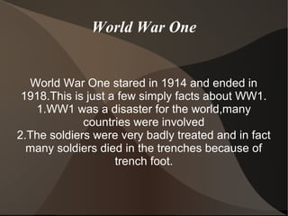 World War One
World War One stared in 1914 and ended in
1918.This is just a few simply facts about WW1.
1.WW1 was a disaster for the world,many
countries were involved
2.The soldiers were very badly treated and in fact
many soldiers died in the trenches because of
trench foot.
 