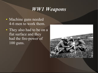 WW1 Weapons
● Machine guns needed
4-6 men to work them.
● They also had to be on a
flat surface and they
had the fire-power of
100 guns.
 