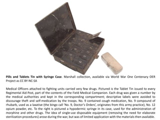 Pills and Tablets Tin with Syringe Case. Marshall collection, available via World War One Centenary OER
Project as CC BY-NC-SA

Medical Officers attached to fighting units carried very few drugs. Pictured is the Tablet Tin issued to every
Regimental Aid Post, part of the contents of the Field Medical Companion. Each drug was given a number by
the medical authorities and kept in the corresponding compartment; descriptive labels were avoided to
discourage theft and self-medication by the troops. No. 9 contained cough medication, No. 9 compound of
rhubarb, used as a laxative (the bingo call ‘No. 9, Doctor’s Orders’, originates from this army practice), No. 12
opium powder, etc. To the right is pictured a hypodermic syringe in its case, used for the administration of
morphine and other drugs. The idea of single-use disposable equipment (removing the need for elaborate
sterilization procedures) arose during the war, but was of limited application with the materials then available.
 