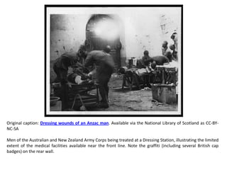 Original caption: Dressing wounds of an Anzac man. Available via the National Library of Scotland as CC-BY-
NC-SA

Men of the Australian and New Zealand Army Corps being treated at a Dressing Station, illustrating the limited
extent of the medical facilities available near the front line. Note the graffiti (including several British cap
badges) on the rear wall.
 