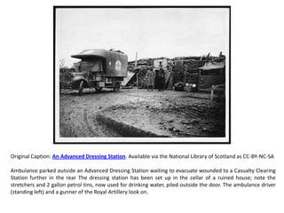 Original Caption: An Advanced Dressing Station. Available via the National Library of Scotland as CC-BY-NC-SA

Ambulance parked outside an Advanced Dressing Station waiting to evacuate wounded to a Casualty Clearing
Station further in the rear The dressing station has been set up in the cellar of a ruined house; note the
stretchers and 2 gallon petrol tins, now used for drinking water, piled outside the door. The ambulance driver
(standing left) and a gunner of the Royal Artillery look on.
 