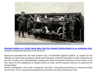 Wounded soldiers on a trolley being taken from the Casualty Clearing Station to an ambulance train.
Available via Wellcome Collection as CC-BY-NC-SA

Moving the wounded from the front proved to be a considerable logistical problem, as supplies for the
fighting men had to take precedence. Roads were frequently rendered impassable to motor ambulances by
gun fire or traffic, and so dedicated light railways were often laid between treatment centres further in the
rear. Note here the employment of wooden planks as tracks, and the apparent absence of suspension for
the passengers.
Another photograph in this series is captioned: ‘July 1916 | Evacuating wounded by an improvised trolley
line from No. 3 C.C.S. [Casualty Clearing Station] Pushvillers to an Amb. [Ambulance] Train’.
 