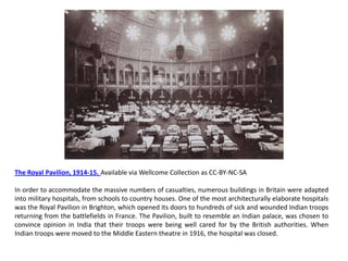 The Royal Pavilion, 1914-15. Available via Wellcome Collection as CC-BY-NC-SA

In order to accommodate the massive numbers of casualties, numerous buildings in Britain were adapted
into military hospitals, from schools to country houses. One of the most architecturally elaborate hospitals
was the Royal Pavilion in Brighton, which opened its doors to hundreds of sick and wounded Indian troops
returning from the battlefields in France. The Pavilion, built to resemble an Indian palace, was chosen to
convince opinion in India that their troops were being well cared for by the British authorities. When
Indian troops were moved to the Middle Eastern theatre in 1916, the hospital was closed.
 
