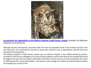 An operation for appendicitis at the Military Hospital, Endell Street, London. Available via Wellcome
Collection as CC-BY-NC-SA

Although wounds and diseases associated with the front line absorbed much of the medical services’ time
and resources, men continued to succumb to peace-time ailments such as appendicitis, and still had to be
cared for by the authorities.
The Military Hospital in Endell Street, London was no ordinary hospital: it was staffed entirely by women.
Founded in 1915 by two suffragettes, Dr Louisa Garrett Anderson and Dr Flora Murray, the hospital flourished
throughout the war and only closed in December 1919 after its work came to an end. During these four years
its staff proved what many had doubted - that women could manage the medical and administrative aspects
of a hospital just as well as men.
 