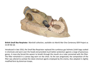 British Small Box Respirator. Marshall collection, available via World War One Centenary OER Project as
CC BY-NC-SA

Introduced in late 1916, the Small Box Respirator replaced the cumbrous gas helmets (cloth bags soaked
in chemicals and worn over the head) and provided much better protection against a range of poisonous
gasses. A nose-clip forced the wearer to breath through the mouth via a tube connected with the filter.
The filter remained in a canvas bag worn on the chest. As the war progressed, the composition of the
filter was altered to combat the latest chemical agents employed by the enemy. Also adopted in slightly
modified form by American troops.
 