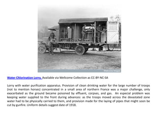 Water Chlorination Lorry. Available via Wellcome Collection as CC-BY-NC-SA

Lorry with water purification apparatus. Provision of clean drinking water for the large number of troops
(not to mention horses) concentrated in a small area of northern France was a major challenge, only
exacerbated as the ground became poisoned by effluent, corpses, and gas. An especial problem was
keeping water supplied to the front during advances: as the troops moved across the devastated zone
water had to be physically carried to them, and provision made for the laying of pipes that might soon be
cut by gunfire. Uniform details suggest date of 1918.
 