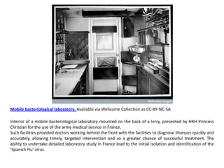 Mobile bacteriological laboratory. Available via Wellcome Collection as CC-BY-NC-SA

Interior of a mobile bacteriological laboratory mounted on the back of a lorry, presented by HRH Princess
Christian for the use of the army medical service in France.
Such facilities provided doctors working behind the front with the facilities to diagnose illnesses quickly and
accurately, allowing timely, targeted intervention and so a greater chance of successful treatment. The
ability to undertake detailed laboratory study in France lead to the initial isolation and identification of the
‘Spanish Flu’ virus.
 