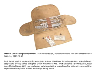 Medical Officer’s Surgical Implements. Marshall collection, available via World War One Centenary OER
Project as CC BY-NC-SA

Basic set of surgical implements for emergency trauma procedures (including retractor, arterial clamps,
scalpels and probes) carried by Captain Ernest William Reed M.B., West Lancashire Field Ambulance, Royal
Army Medical Corps. With two small paper packets containing surgical needles. Not much more could be
expected until the patient reached a Casualty Clearing Station.
 