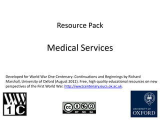 Resource Pack

                         Medical Services

Developed for World War One Centenary: Continuations and Beginnings by Richard
Marshall, University of Oxford (August 2012). Free, high quality educational resources on new
perspectives of the First World War. http://ww1centenary.oucs.ox.ac.uk.
 