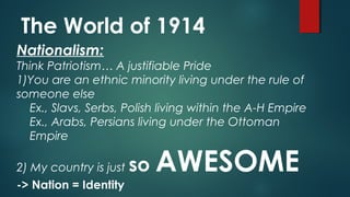 The World of 1914
Nationalism:
Think Patriotism… A justifiable Pride
1)You are an ethnic minority living under the rule of
someone else
Ex., Slavs, Serbs, Polish living within the A-H Empire
Ex., Arabs, Persians living under the Ottoman
Empire
2) My country is just so AWESOME
-> Nation = Identity
 