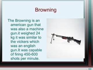 Browning  The Browning is an american gun that was also a machine gun.it weighed 24 kg it was similar to the vickers which was an english gun.It was capable of firing 450-600 shots per minute. 