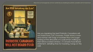 Are you breaking the law? Patriotic Canadians will
not hoard food. LOC Summary: Poster shows a man
and woman with bags of hoarded flour and sugar
looking at the silhouette of a policeman walking by
their blind-covered window. A Canada Food Board
statement, detailing fines for hoarding, hangs on the
wall.
http://www.ww1propaganda.com/ww1-poster/are-you-breaking-law-patriotic-canadians-will-not-hoard-food
 