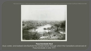Passchendaele Mud
Mud, water, and barbed wire illustrate the horrible terrain through which the Canadians advanced at
Passchendaele in late 1917.
 