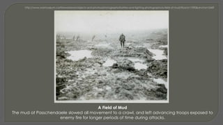 A Field of Mud
The mud at Passchendaele slowed all movement to a crawl, and left advancing troops exposed to
enemy fire for longer periods of time during attacks.
 