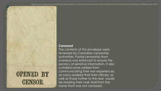 Censored
The contents of this envelope were
reviewed by Canadian censorship
authorities. Postal censorship from
overseas was enforced to ensure the
secrecy of sensitive information. It also
curtailed some soldiers from
communicating their war experiences,
as many realized that their officers, as
well as those further to the rear, would
be reading their mail. Mail from the
home front was not censored.
 