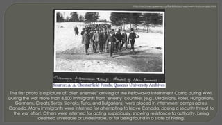 The first photo is a picture of "alien enemies" arriving at the Petawawa Internment Camp during WWI.
During the war more than 8,500 immigrants from "enemy" countries (e.g., Ukrainians, Poles, Hungarians,
Germans, Croats, Serbs, Slovaks, Turks, and Bulgarians) were placed in internment camps across
Canada. Many immigrants were interned for attempting to leave Canada, posing a security threat to
the war effort. Others were interned for acting suspiciously, showing resistance to authority, being
deemed unreliable or undesirable, or for being found in a state of hiding.
http://archives.queensu.ca/Exhibits/archres/wwi-intro/canada.html
 