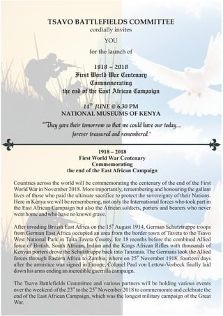 “They gave their tomorrow so that we could have our today....
forever treasured and remembered.”
TSAVO BATTLEFIELDS COMMITTEE
cordially invites
YOU
for the launch of
TH
14 JUNE @ 6.30 PM
NATIONAL MUSEUMS OF KENYA
1918 – 2018
First World War Centenary
Commemorating
the end of the East African Campaign
1918 – 2018
First World War Centenary
Commemorating
the end of the East African Campaign
Countries across the world will be commemorating the centenary of the end of the First
World War in November 2018. More importantly, remembering and honouring the gallant
lives of those who paid the ultimate sacrifice to protect the sovereignty of their Nations.
Here in Kenya we will be remembering, not only the International forces who took part in
the East African Campaign but also the African soldiers, porters and bearers who never
wenthomeandwho haveno known grave.
th
After invading British East Africa on the 15 August 1914, German Schutztruppe troops
from German East Africa occupied an area from the border town of Taveta to the Tsavo
West National Park in Taita Taveta County, for 18 months before the combined Allied
force of British, South African, Indian and the Kings African Rifles with thousands of
Kenyan porters drove the Schutztruppe back into Tanzania. The Germans took the Allied
th
forces through Eastern Africa to Zambia, where on 25 November 1918, fourteen days
after the armistice was signed in Europe, Colonel Paul von Lettow-Vorbeck finally laid
down his armsendinganincredibleguerrillacampaign.
The Tsavo Battlefields Committee and various partners will be holding various events
rd th
over the weekend of the 23 to the 25 November 2018 to commemorate and celebrate the
end of the East African Campaign, which was the longest military campaign of the Great
War.
 