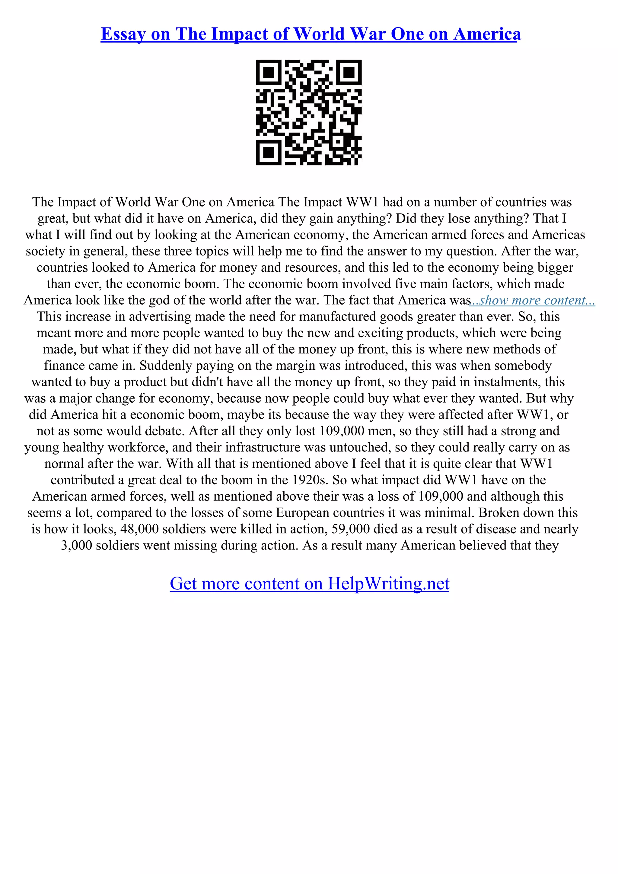 Essay on The Impact of World War One on America
The Impact of World War One on America The Impact WW1 had on a number of countries was
great, but what did it have on America, did they gain anything? Did they lose anything? That I
what I will find out by looking at the American economy, the American armed forces and Americas
society in general, these three topics will help me to find the answer to my question. After the war,
countries looked to America for money and resources, and this led to the economy being bigger
than ever, the economic boom. The economic boom involved five main factors, which made
America look like the god of the world after the war. The fact that America was...show more content...
This increase in advertising made the need for manufactured goods greater than ever. So, this
meant more and more people wanted to buy the new and exciting products, which were being
made, but what if they did not have all of the money up front, this is where new methods of
finance came in. Suddenly paying on the margin was introduced, this was when somebody
wanted to buy a product but didn't have all the money up front, so they paid in instalments, this
was a major change for economy, because now people could buy what ever they wanted. But why
did America hit a economic boom, maybe its because the way they were affected after WW1, or
not as some would debate. After all they only lost 109,000 men, so they still had a strong and
young healthy workforce, and their infrastructure was untouched, so they could really carry on as
normal after the war. With all that is mentioned above I feel that it is quite clear that WW1
contributed a great deal to the boom in the 1920s. So what impact did WW1 have on the
American armed forces, well as mentioned above their was a loss of 109,000 and although this
seems a lot, compared to the losses of some European countries it was minimal. Broken down this
is how it looks, 48,000 soldiers were killed in action, 59,000 died as a result of disease and nearly
3,000 soldiers went missing during action. As a result many American believed that they
Get more content on HelpWriting.net
 