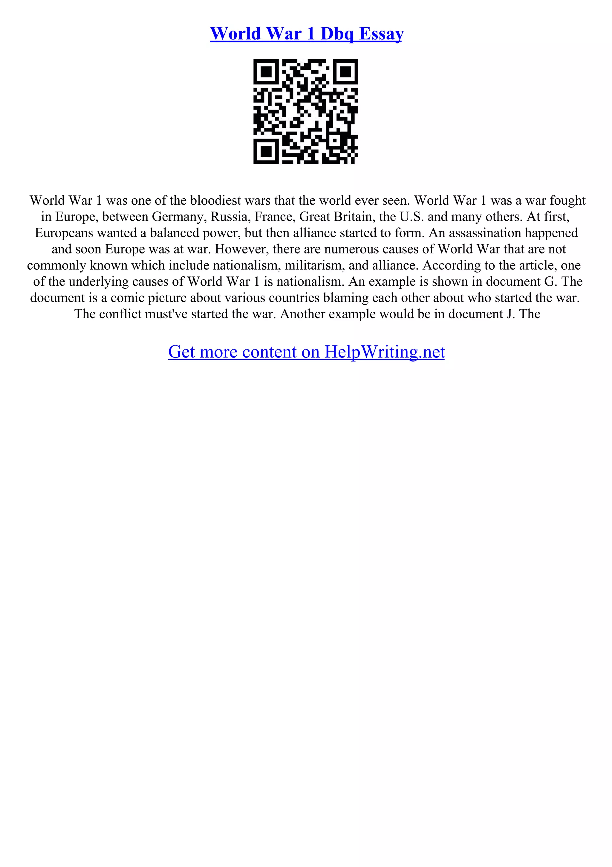 World War 1 Dbq Essay
World War 1 was one of the bloodiest wars that the world ever seen. World War 1 was a war fought
in Europe, between Germany, Russia, France, Great Britain, the U.S. and many others. At first,
Europeans wanted a balanced power, but then alliance started to form. An assassination happened
and soon Europe was at war. However, there are numerous causes of World War that are not
commonly known which include nationalism, militarism, and alliance. According to the article, one
of the underlying causes of World War 1 is nationalism. An example is shown in document G. The
document is a comic picture about various countries blaming each other about who started the war.
The conflict must've started the war. Another example would be in document J. The
Get more content on HelpWriting.net
 