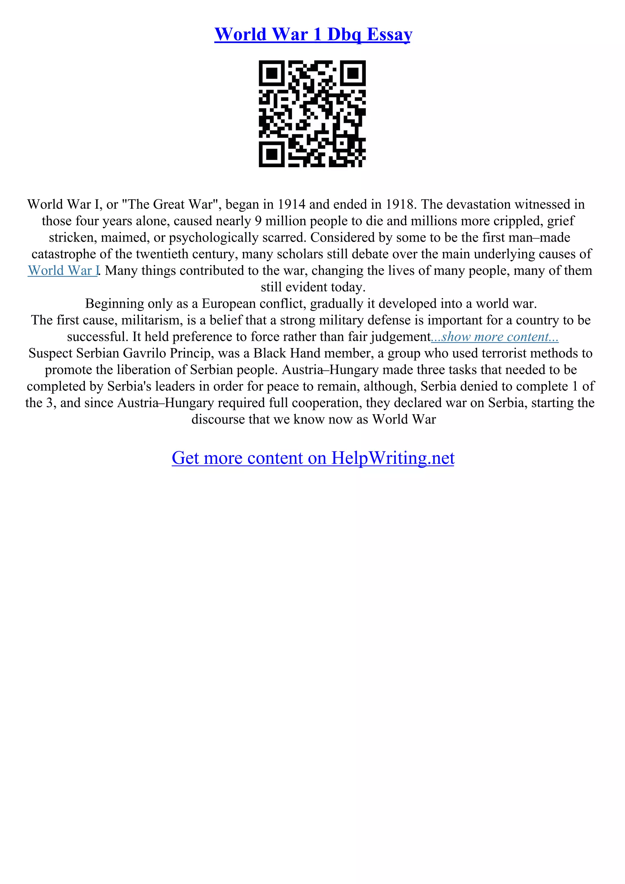 World War 1 Dbq Essay
World War I, or "The Great War", began in 1914 and ended in 1918. The devastation witnessed in
those four years alone, caused nearly 9 million people to die and millions more crippled, grief
stricken, maimed, or psychologically scarred. Considered by some to be the first man–made
catastrophe of the twentieth century, many scholars still debate over the main underlying causes of
World War I. Many things contributed to the war, changing the lives of many people, many of them
still evident today.
Beginning only as a European conflict, gradually it developed into a world war.
The first cause, militarism, is a belief that a strong military defense is important for a country to be
successful. It held preference to force rather than fair judgement...show more content...
Suspect Serbian Gavrilo Princip, was a Black Hand member, a group who used terrorist methods to
promote the liberation of Serbian people. Austria–Hungary made three tasks that needed to be
completed by Serbia's leaders in order for peace to remain, although, Serbia denied to complete 1 of
the 3, and since Austria–Hungary required full cooperation, they declared war on Serbia, starting the
discourse that we know now as World War
Get more content on HelpWriting.net
 