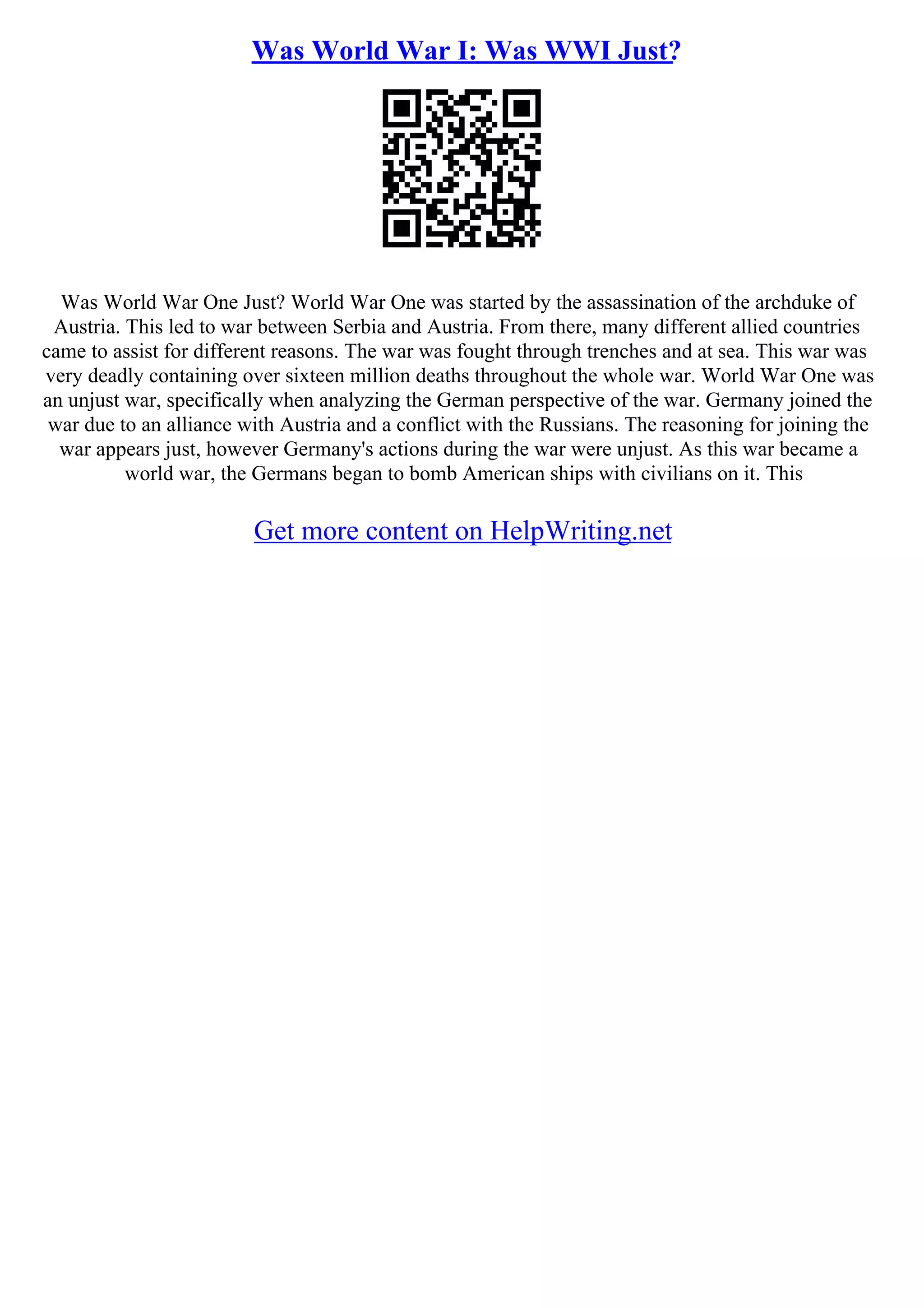 Was World War I: Was WWI Just?
Was World War One Just? World War One was started by the assassination of the archduke of
Austria. This led to war between Serbia and Austria. From there, many different allied countries
came to assist for different reasons. The war was fought through trenches and at sea. This war was
very deadly containing over sixteen million deaths throughout the whole war. World War One was
an unjust war, specifically when analyzing the German perspective of the war. Germany joined the
war due to an alliance with Austria and a conflict with the Russians. The reasoning for joining the
war appears just, however Germany's actions during the war were unjust. As this war became a
world war, the Germans began to bomb American ships with civilians on it. This
Get more content on HelpWriting.net
 