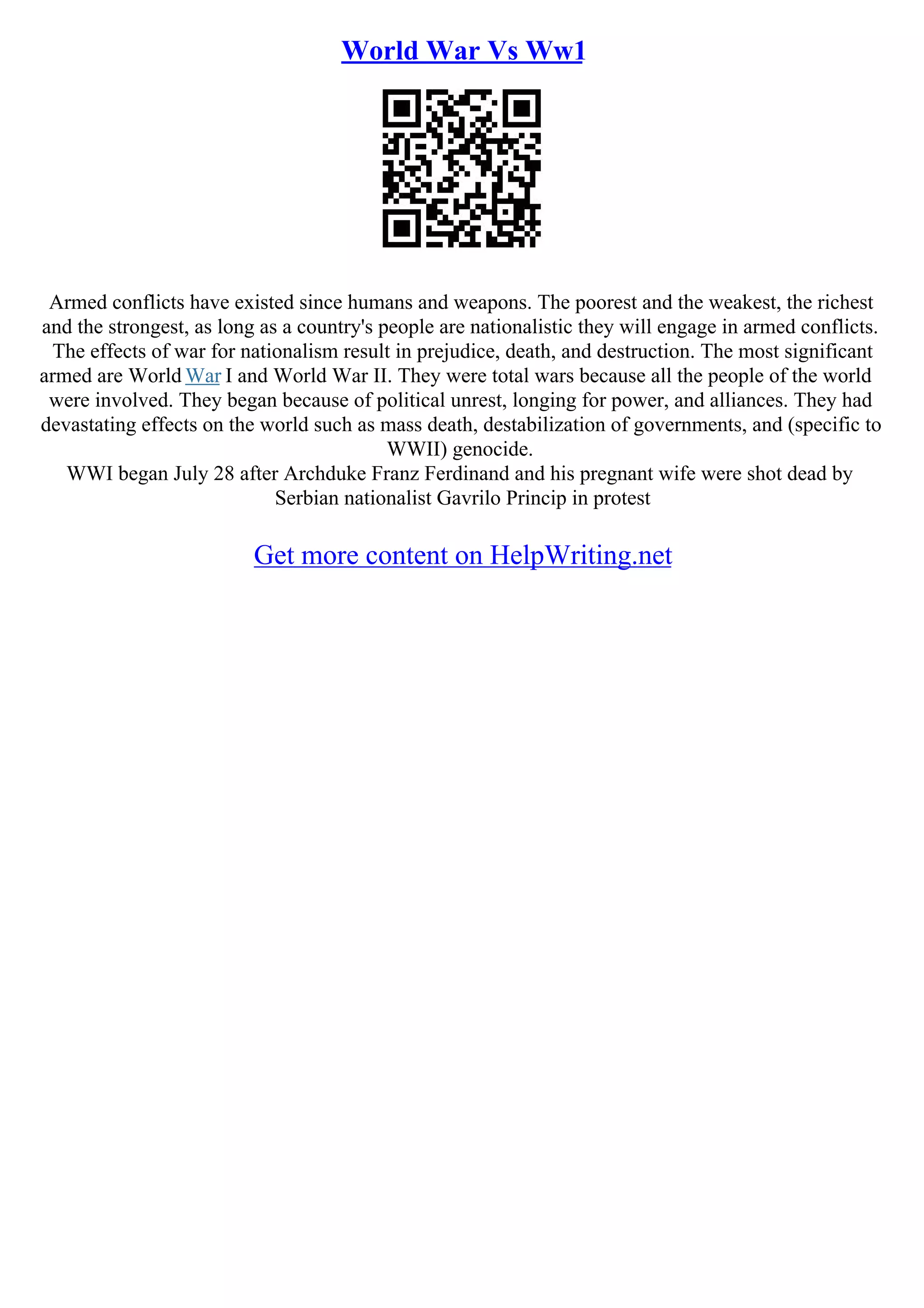 World War Vs Ww1
Armed conflicts have existed since humans and weapons. The poorest and the weakest, the richest
and the strongest, as long as a country's people are nationalistic they will engage in armed conflicts.
The effects of war for nationalism result in prejudice, death, and destruction. The most significant
armed are World War I and World War II. They were total wars because all the people of the world
were involved. They began because of political unrest, longing for power, and alliances. They had
devastating effects on the world such as mass death, destabilization of governments, and (specific to
WWII) genocide.
WWI began July 28 after Archduke Franz Ferdinand and his pregnant wife were shot dead by
Serbian nationalist Gavrilo Princip in protest
Get more content on HelpWriting.net
 