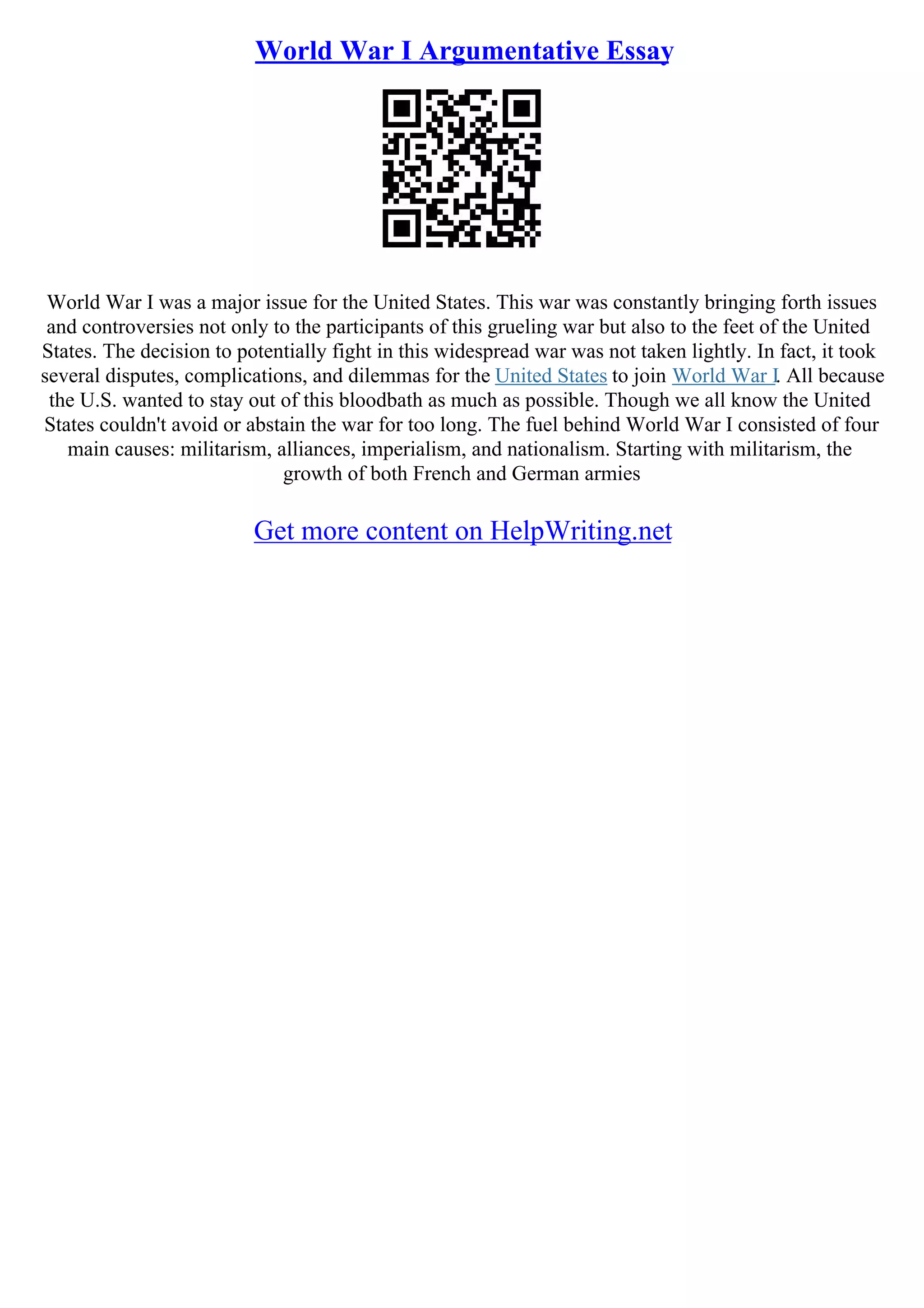 World War I Argumentative Essay
World War I was a major issue for the United States. This war was constantly bringing forth issues
and controversies not only to the participants of this grueling war but also to the feet of the United
States. The decision to potentially fight in this widespread war was not taken lightly. In fact, it took
several disputes, complications, and dilemmas for the United States to join World War I. All because
the U.S. wanted to stay out of this bloodbath as much as possible. Though we all know the United
States couldn't avoid or abstain the war for too long. The fuel behind World War I consisted of four
main causes: militarism, alliances, imperialism, and nationalism. Starting with militarism, the
growth of both French and German armies
Get more content on HelpWriting.net
 