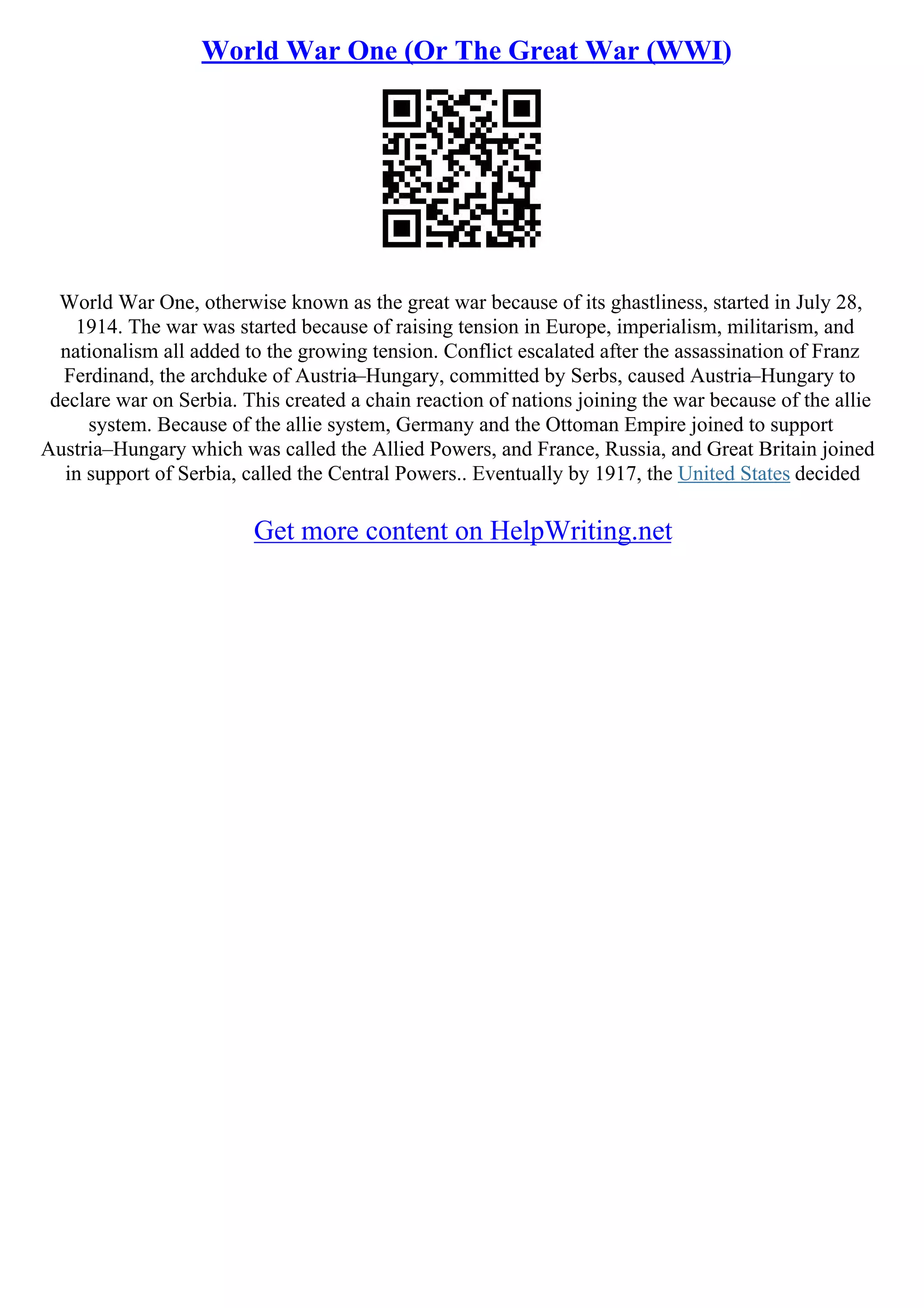 World War One (Or The Great War (WWI)
World War One, otherwise known as the great war because of its ghastliness, started in July 28,
1914. The war was started because of raising tension in Europe, imperialism, militarism, and
nationalism all added to the growing tension. Conflict escalated after the assassination of Franz
Ferdinand, the archduke of Austria–Hungary, committed by Serbs, caused Austria–Hungary to
declare war on Serbia. This created a chain reaction of nations joining the war because of the allie
system. Because of the allie system, Germany and the Ottoman Empire joined to support
Austria–Hungary which was called the Allied Powers, and France, Russia, and Great Britain joined
in support of Serbia, called the Central Powers.. Eventually by 1917, the United States decided
Get more content on HelpWriting.net
 