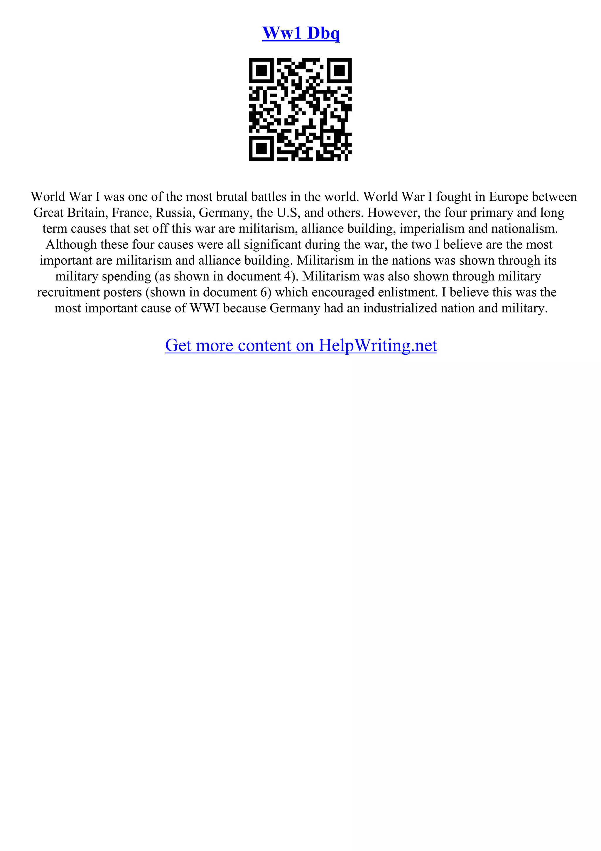 Ww1 Dbq
World War I was one of the most brutal battles in the world. World War I fought in Europe between
Great Britain, France, Russia, Germany, the U.S, and others. However, the four primary and long
term causes that set off this war are militarism, alliance building, imperialism and nationalism.
Although these four causes were all significant during the war, the two I believe are the most
important are militarism and alliance building. Militarism in the nations was shown through its
military spending (as shown in document 4). Militarism was also shown through military
recruitment posters (shown in document 6) which encouraged enlistment. I believe this was the
most important cause of WWI because Germany had an industrialized nation and military.
Get more content on HelpWriting.net
 