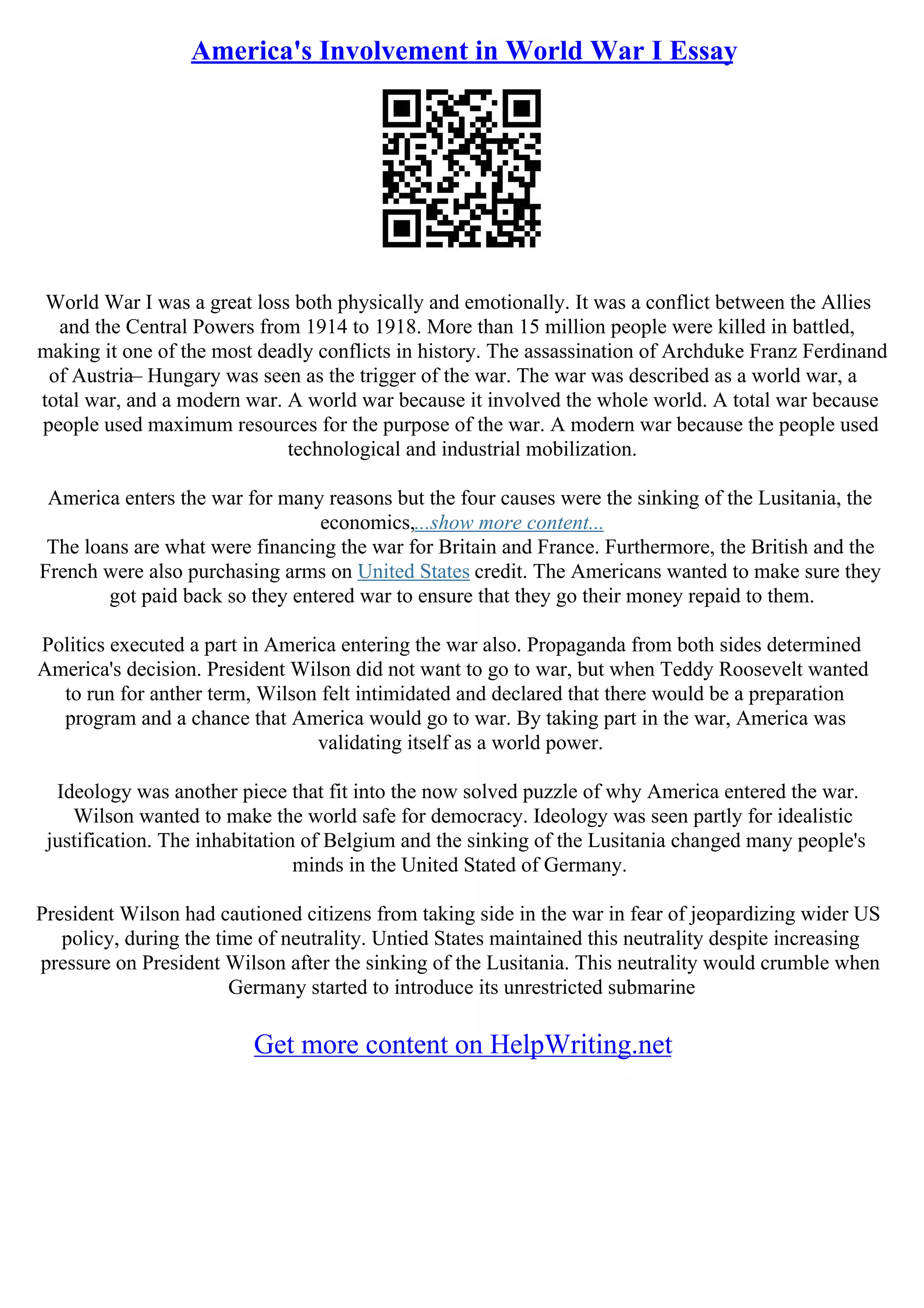 America's Involvement in World War I Essay
World War I was a great loss both physically and emotionally. It was a conflict between the Allies
and the Central Powers from 1914 to 1918. More than 15 million people were killed in battled,
making it one of the most deadly conflicts in history. The assassination of Archduke Franz Ferdinand
of Austria– Hungary was seen as the trigger of the war. The war was described as a world war, a
total war, and a modern war. A world war because it involved the whole world. A total war because
people used maximum resources for the purpose of the war. A modern war because the people used
technological and industrial mobilization.
America enters the war for many reasons but the four causes were the sinking of the Lusitania, the
economics,...show more content...
The loans are what were financing the war for Britain and France. Furthermore, the British and the
French were also purchasing arms on United States credit. The Americans wanted to make sure they
got paid back so they entered war to ensure that they go their money repaid to them.
Politics executed a part in America entering the war also. Propaganda from both sides determined
America's decision. President Wilson did not want to go to war, but when Teddy Roosevelt wanted
to run for anther term, Wilson felt intimidated and declared that there would be a preparation
program and a chance that America would go to war. By taking part in the war, America was
validating itself as a world power.
Ideology was another piece that fit into the now solved puzzle of why America entered the war.
Wilson wanted to make the world safe for democracy. Ideology was seen partly for idealistic
justification. The inhabitation of Belgium and the sinking of the Lusitania changed many people's
minds in the United Stated of Germany.
President Wilson had cautioned citizens from taking side in the war in fear of jeopardizing wider US
policy, during the time of neutrality. Untied States maintained this neutrality despite increasing
pressure on President Wilson after the sinking of the Lusitania. This neutrality would crumble when
Germany started to introduce its unrestricted submarine
Get more content on HelpWriting.net
 