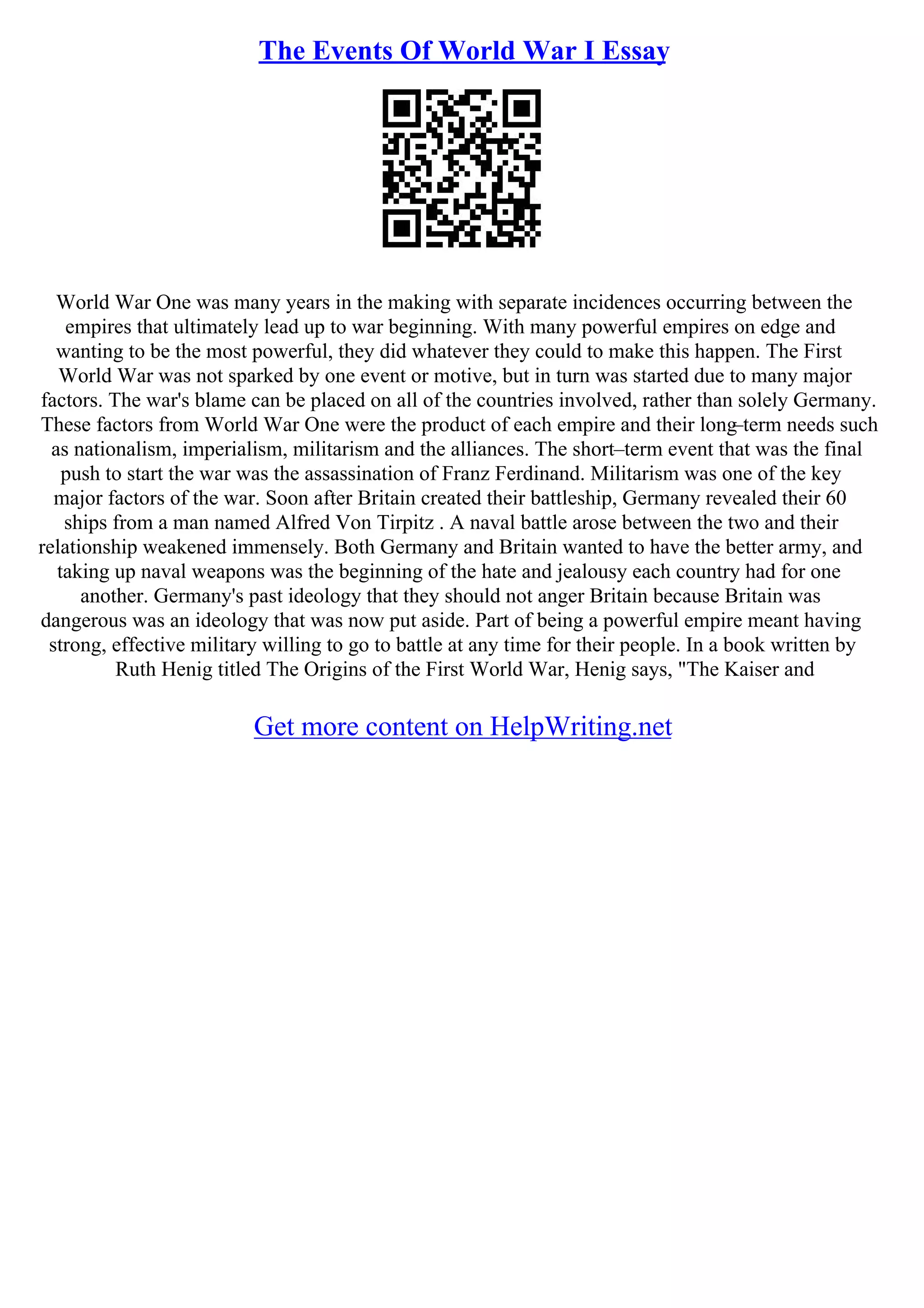 The Events Of World War I Essay
World War One was many years in the making with separate incidences occurring between the
empires that ultimately lead up to war beginning. With many powerful empires on edge and
wanting to be the most powerful, they did whatever they could to make this happen. The First
World War was not sparked by one event or motive, but in turn was started due to many major
factors. The war's blame can be placed on all of the countries involved, rather than solely Germany.
These factors from World War One were the product of each empire and their long
–term needs such
as nationalism, imperialism, militarism and the alliances. The short–term event that was the final
push to start the war was the assassination of Franz Ferdinand. Militarism was one of the key
major factors of the war. Soon after Britain created their battleship, Germany revealed their 60
ships from a man named Alfred Von Tirpitz . A naval battle arose between the two and their
relationship weakened immensely. Both Germany and Britain wanted to have the better army, and
taking up naval weapons was the beginning of the hate and jealousy each country had for one
another. Germany's past ideology that they should not anger Britain because Britain was
dangerous was an ideology that was now put aside. Part of being a powerful empire meant having
strong, effective military willing to go to battle at any time for their people. In a book written by
Ruth Henig titled The Origins of the First World War, Henig says, "The Kaiser and
Get more content on HelpWriting.net
 