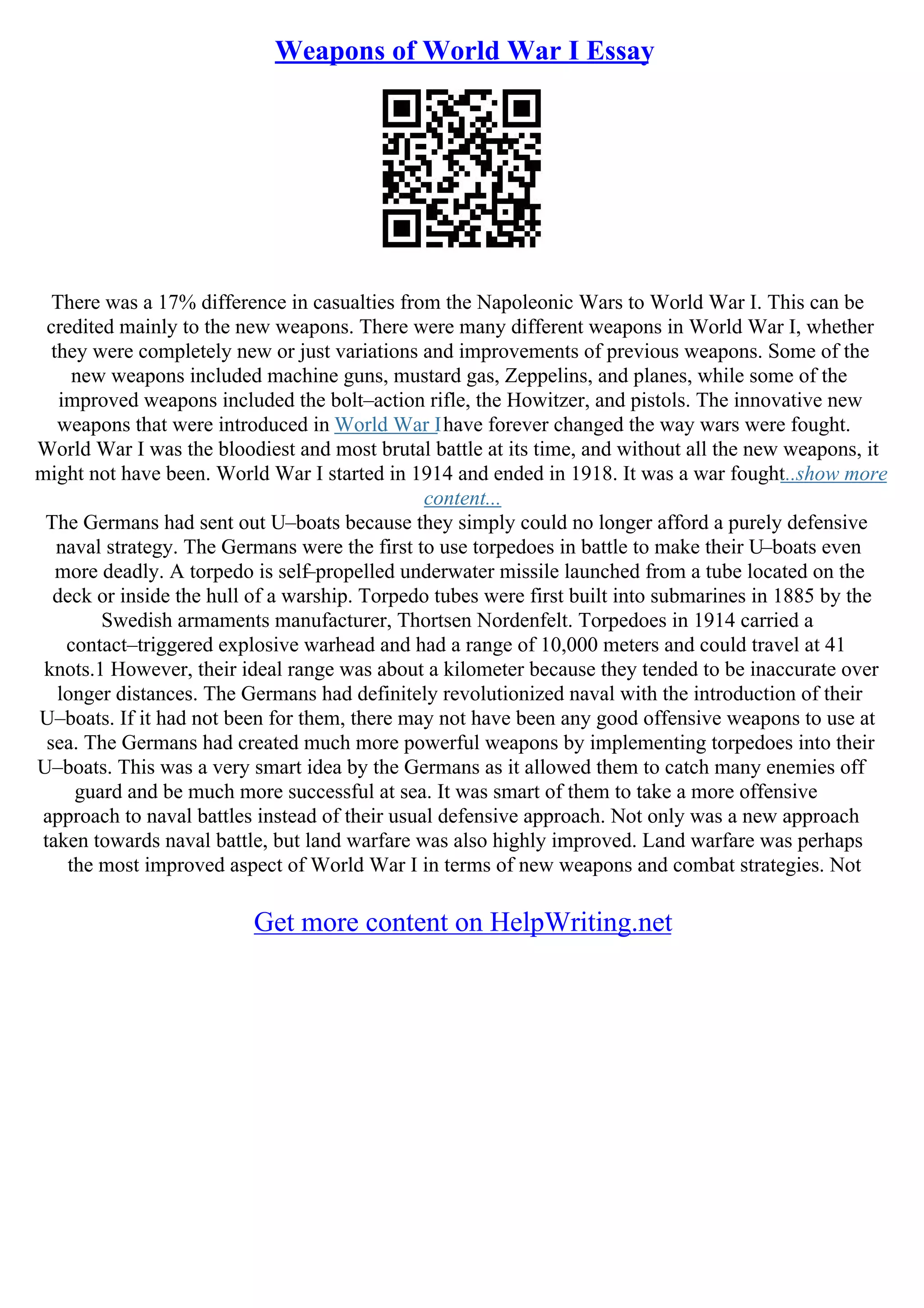 Weapons of World War I Essay
There was a 17% difference in casualties from the Napoleonic Wars to World War I. This can be
credited mainly to the new weapons. There were many different weapons in World War I, whether
they were completely new or just variations and improvements of previous weapons. Some of the
new weapons included machine guns, mustard gas, Zeppelins, and planes, while some of the
improved weapons included the bolt–action rifle, the Howitzer, and pistols. The innovative new
weapons that were introduced in World War Ihave forever changed the way wars were fought.
World War I was the bloodiest and most brutal battle at its time, and without all the new weapons, it
might not have been. World War I started in 1914 and ended in 1918. It was a war fought
...show more
content...
The Germans had sent out U–boats because they simply could no longer afford a purely defensive
naval strategy. The Germans were the first to use torpedoes in battle to make their U–boats even
more deadly. A torpedo is self–propelled underwater missile launched from a tube located on the
deck or inside the hull of a warship. Torpedo tubes were first built into submarines in 1885 by the
Swedish armaments manufacturer, Thortsen Nordenfelt. Torpedoes in 1914 carried a
contact–triggered explosive warhead and had a range of 10,000 meters and could travel at 41
knots.1 However, their ideal range was about a kilometer because they tended to be inaccurate over
longer distances. The Germans had definitely revolutionized naval with the introduction of their
U–boats. If it had not been for them, there may not have been any good offensive weapons to use at
sea. The Germans had created much more powerful weapons by implementing torpedoes into their
U–boats. This was a very smart idea by the Germans as it allowed them to catch many enemies off
guard and be much more successful at sea. It was smart of them to take a more offensive
approach to naval battles instead of their usual defensive approach. Not only was a new approach
taken towards naval battle, but land warfare was also highly improved. Land warfare was perhaps
the most improved aspect of World War I in terms of new weapons and combat strategies. Not
Get more content on HelpWriting.net
 