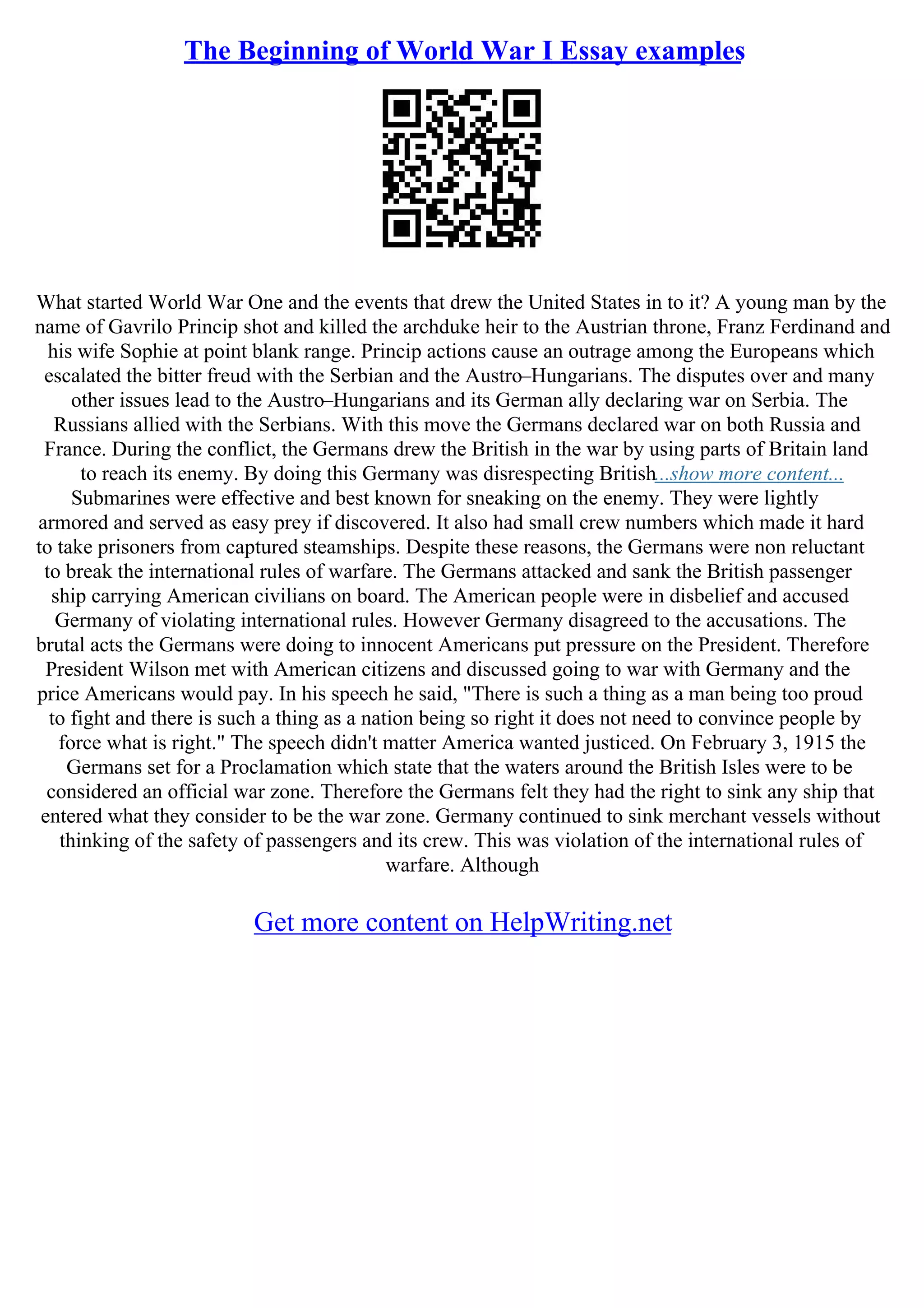The Beginning of World War I Essay examples
What started World War One and the events that drew the United States in to it? A young man by the
name of Gavrilo Princip shot and killed the archduke heir to the Austrian throne, Franz Ferdinand and
his wife Sophie at point blank range. Princip actions cause an outrage among the Europeans which
escalated the bitter freud with the Serbian and the Austro–Hungarians. The disputes over and many
other issues lead to the Austro–Hungarians and its German ally declaring war on Serbia. The
Russians allied with the Serbians. With this move the Germans declared war on both Russia and
France. During the conflict, the Germans drew the British in the war by using parts of Britain land
to reach its enemy. By doing this Germany was disrespecting British...show more content...
Submarines were effective and best known for sneaking on the enemy. They were lightly
armored and served as easy prey if discovered. It also had small crew numbers which made it hard
to take prisoners from captured steamships. Despite these reasons, the Germans were non reluctant
to break the international rules of warfare. The Germans attacked and sank the British passenger
ship carrying American civilians on board. The American people were in disbelief and accused
Germany of violating international rules. However Germany disagreed to the accusations. The
brutal acts the Germans were doing to innocent Americans put pressure on the President. Therefore
President Wilson met with American citizens and discussed going to war with Germany and the
price Americans would pay. In his speech he said, "There is such a thing as a man being too proud
to fight and there is such a thing as a nation being so right it does not need to convince people by
force what is right." The speech didn't matter America wanted justiced. On February 3, 1915 the
Germans set for a Proclamation which state that the waters around the British Isles were to be
considered an official war zone. Therefore the Germans felt they had the right to sink any ship that
entered what they consider to be the war zone. Germany continued to sink merchant vessels without
thinking of the safety of passengers and its crew. This was violation of the international rules of
warfare. Although
Get more content on HelpWriting.net
 