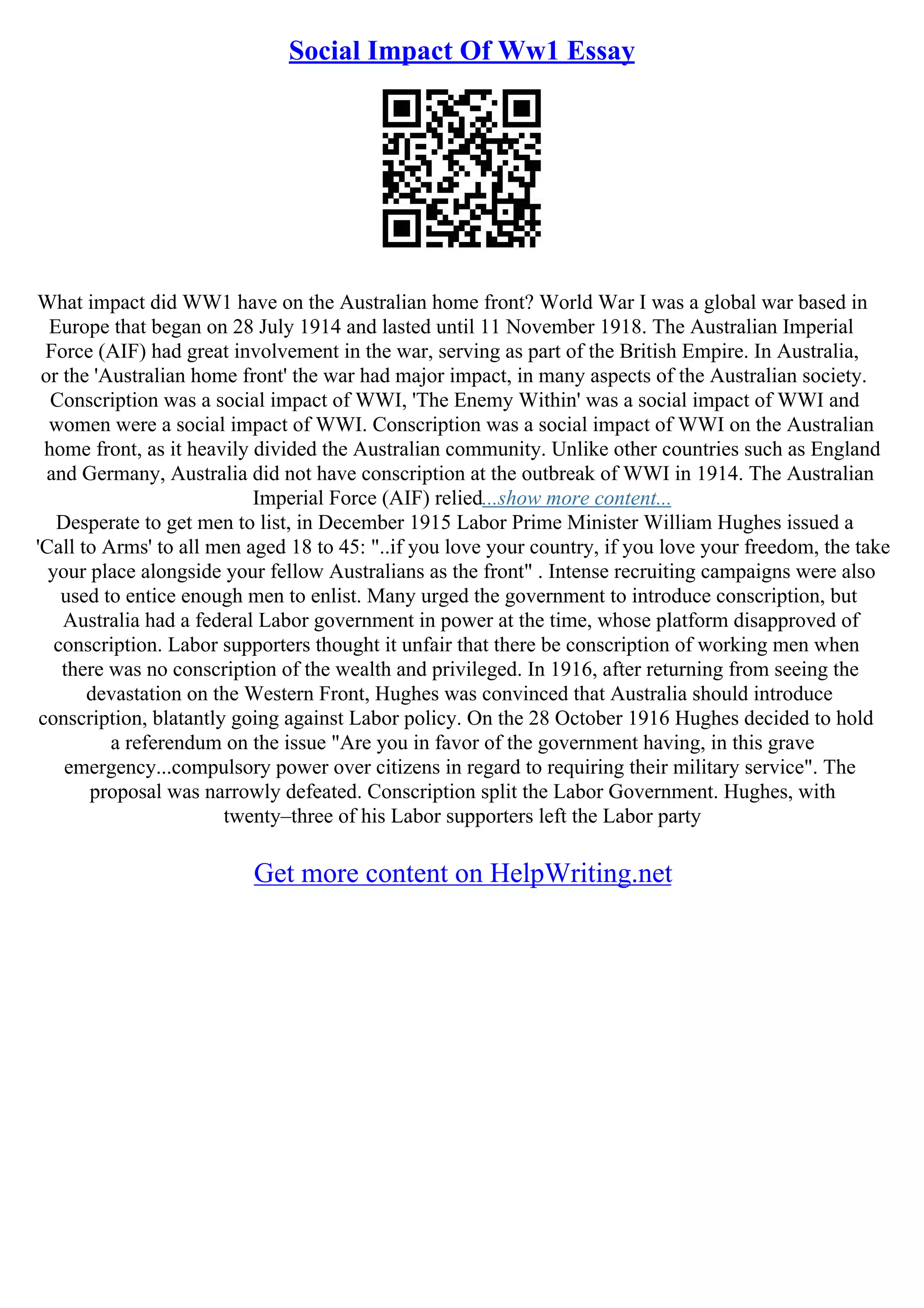 Social Impact Of Ww1 Essay
What impact did WW1 have on the Australian home front? World War I was a global war based in
Europe that began on 28 July 1914 and lasted until 11 November 1918. The Australian Imperial
Force (AIF) had great involvement in the war, serving as part of the British Empire. In Australia,
or the 'Australian home front' the war had major impact, in many aspects of the Australian society.
Conscription was a social impact of WWI, 'The Enemy Within' was a social impact of WWI and
women were a social impact of WWI. Conscription was a social impact of WWI on the Australian
home front, as it heavily divided the Australian community. Unlike other countries such as England
and Germany, Australia did not have conscription at the outbreak of WWI in 1914. The Australian
Imperial Force (AIF) relied...show more content...
Desperate to get men to list, in December 1915 Labor Prime Minister William Hughes issued a
'Call to Arms' to all men aged 18 to 45: "..if you love your country, if you love your freedom, the take
your place alongside your fellow Australians as the front" . Intense recruiting campaigns were also
used to entice enough men to enlist. Many urged the government to introduce conscription, but
Australia had a federal Labor government in power at the time, whose platform disapproved of
conscription. Labor supporters thought it unfair that there be conscription of working men when
there was no conscription of the wealth and privileged. In 1916, after returning from seeing the
devastation on the Western Front, Hughes was convinced that Australia should introduce
conscription, blatantly going against Labor policy. On the 28 October 1916 Hughes decided to hold
a referendum on the issue "Are you in favor of the government having, in this grave
emergency...compulsory power over citizens in regard to requiring their military service". The
proposal was narrowly defeated. Conscription split the Labor Government. Hughes, with
twenty–three of his Labor supporters left the Labor party
Get more content on HelpWriting.net
 