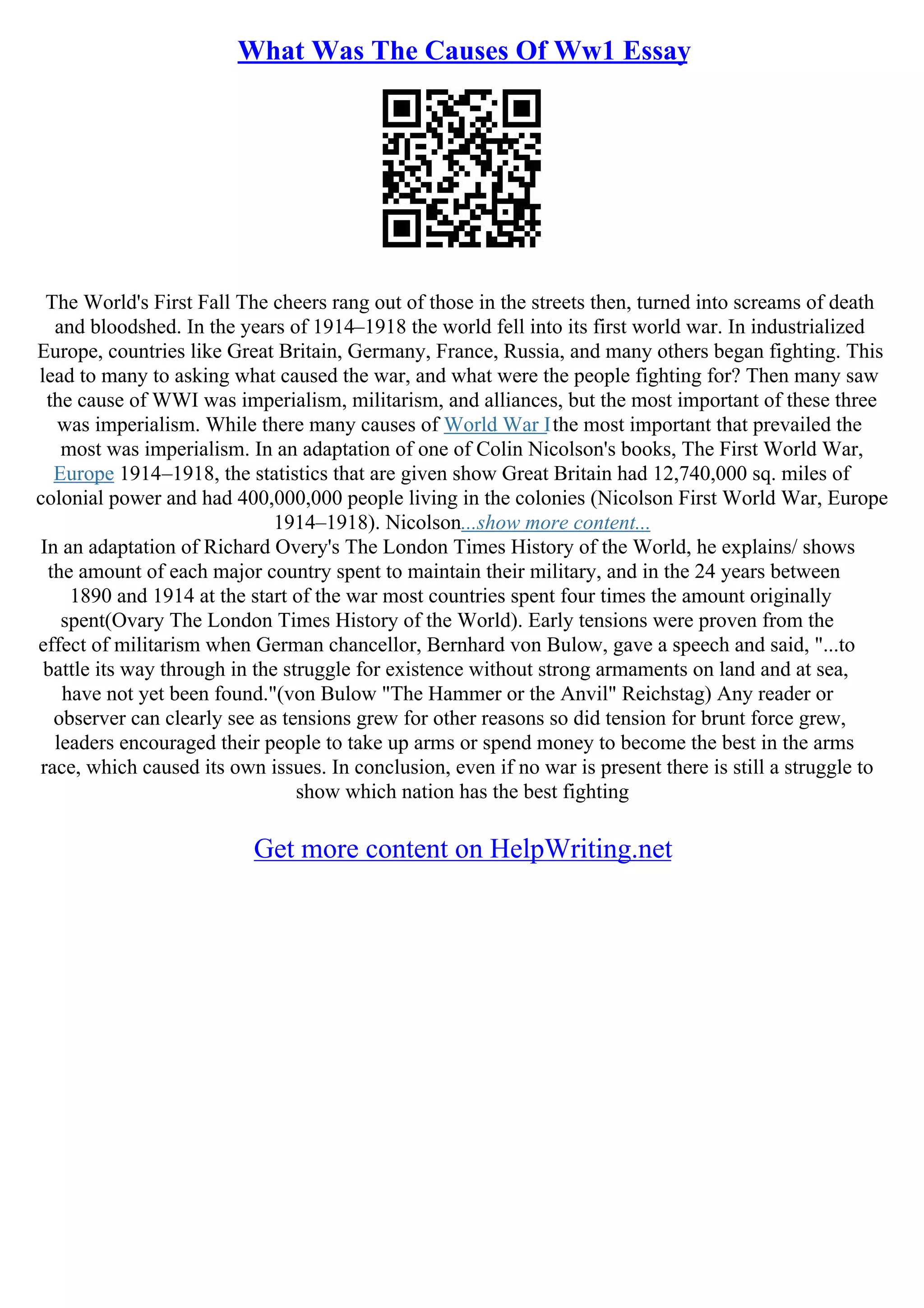 What Was The Causes Of Ww1 Essay
The World's First Fall The cheers rang out of those in the streets then, turned into screams of death
and bloodshed. In the years of 1914–1918 the world fell into its first world war. In industrialized
Europe, countries like Great Britain, Germany, France, Russia, and many others began fighting. This
lead to many to asking what caused the war, and what were the people fighting for? Then many saw
the cause of WWI was imperialism, militarism, and alliances, but the most important of these three
was imperialism. While there many causes of World War Ithe most important that prevailed the
most was imperialism. In an adaptation of one of Colin Nicolson's books, The First World War,
Europe 1914–1918, the statistics that are given show Great Britain had 12,740,000 sq. miles of
colonial power and had 400,000,000 people living in the colonies (Nicolson First World War, Europe
1914–1918). Nicolson...show more content...
In an adaptation of Richard Overy's The London Times History of the World, he explains/ shows
the amount of each major country spent to maintain their military, and in the 24 years between
1890 and 1914 at the start of the war most countries spent four times the amount originally
spent(Ovary The London Times History of the World). Early tensions were proven from the
effect of militarism when German chancellor, Bernhard von Bulow, gave a speech and said, "...to
battle its way through in the struggle for existence without strong armaments on land and at sea,
have not yet been found."(von Bulow "The Hammer or the Anvil" Reichstag) Any reader or
observer can clearly see as tensions grew for other reasons so did tension for brunt force grew,
leaders encouraged their people to take up arms or spend money to become the best in the arms
race, which caused its own issues. In conclusion, even if no war is present there is still a struggle to
show which nation has the best fighting
Get more content on HelpWriting.net
 
