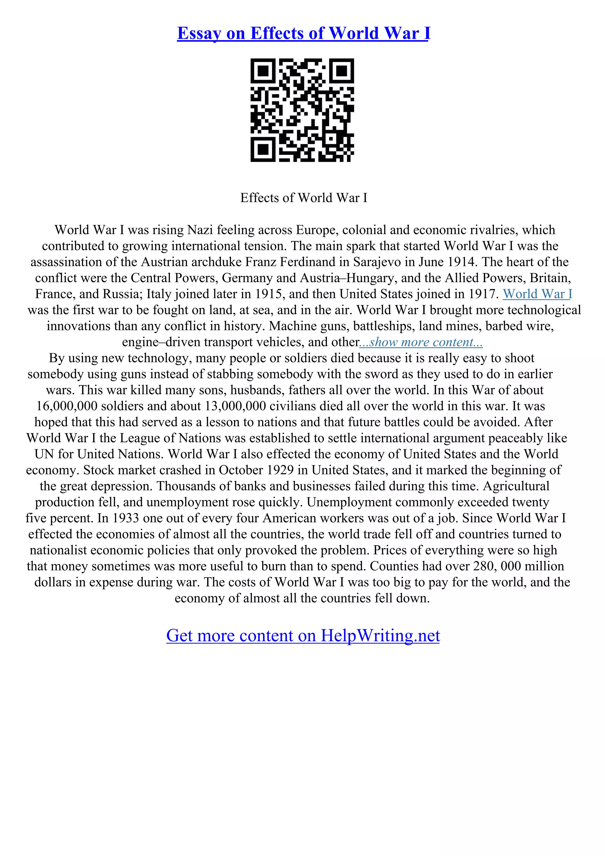 Essay on Effects of World War I
Effects of World War I
World War I was rising Nazi feeling across Europe, colonial and economic rivalries, which
contributed to growing international tension. The main spark that started World War I was the
assassination of the Austrian archduke Franz Ferdinand in Sarajevo in June 1914. The heart of the
conflict were the Central Powers, Germany and Austria–Hungary, and the Allied Powers, Britain,
France, and Russia; Italy joined later in 1915, and then United States joined in 1917. World War I
was the first war to be fought on land, at sea, and in the air. World War I brought more technological
innovations than any conflict in history. Machine guns, battleships, land mines, barbed wire,
engine–driven transport vehicles, and other...show more content...
By using new technology, many people or soldiers died because it is really easy to shoot
somebody using guns instead of stabbing somebody with the sword as they used to do in earlier
wars. This war killed many sons, husbands, fathers all over the world. In this War of about
16,000,000 soldiers and about 13,000,000 civilians died all over the world in this war. It was
hoped that this had served as a lesson to nations and that future battles could be avoided. After
World War I the League of Nations was established to settle international argument peaceably like
UN for United Nations. World War I also effected the economy of United States and the World
economy. Stock market crashed in October 1929 in United States, and it marked the beginning of
the great depression. Thousands of banks and businesses failed during this time. Agricultural
production fell, and unemployment rose quickly. Unemployment commonly exceeded twenty
five percent. In 1933 one out of every four American workers was out of a job. Since World War I
effected the economies of almost all the countries, the world trade fell off and countries turned to
nationalist economic policies that only provoked the problem. Prices of everything were so high
that money sometimes was more useful to burn than to spend. Counties had over 280, 000 million
dollars in expense during war. The costs of World War I was too big to pay for the world, and the
economy of almost all the countries fell down.
Get more content on HelpWriting.net
 