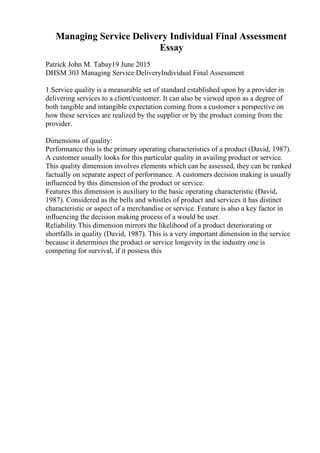Managing Service Delivery Individual Final Assessment
Essay
Patrick John M. Tabay19 June 2015
DHSM 303 Managing Service DeliveryIndividual Final Assessment
1.Service quality is a measurable set of standard established upon by a provider in
delivering services to a client/customer. It can also be viewed upon as a degree of
both tangible and intangible expectation coming from a customer s perspective on
how these services are realized by the supplier or by the product coming from the
provider.
Dimensions of quality:
Performance this is the primary operating characteristics of a product (David, 1987).
A customer usually looks for this particular quality in availing product or service.
This quality dimension involves elements which can be assessed, they can be ranked
factually on separate aspect of performance. A customers decision making is usually
influenced by this dimension of the product or service.
Features this dimension is auxiliary to the basic operating characteristic (David,
1987). Considered as the bells and whistles of product and services it has distinct
characteristic or aspect of a merchandise or service. Feature is also a key factor in
influencing the decision making process of a would be user.
Reliability This dimension mirrors the likelihood of a product deteriorating or
shortfalls in quality (David, 1987). This is a very important dimension in the service
because it determines the product or service longevity in the industry one is
competing for survival, if it possess this
 