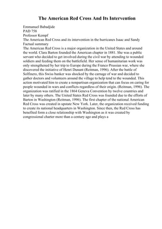 The American Red Cross And Its Intervention
Emmanuel Babadjide
PAD 758
Professor Kempf
The American Red Cross and its intervention in the hurricanes Isaac and Sandy
Factual summary
The American Red Cross is a major organization in the United States and around
the world. Clara Barton founded the American chapter in 1881. She was a public
servant who decided to get involved during the civil war by attending to wounded
soldiers and feeding them on the battlefield. Her sense of humanitarian work was
only strengthened by her trip to Europe during the Franco Prussian war, where she
discovered the initiative of Henri Dunant (Reitman, 1996). After the battle of
Solfinero, this Swiss banker was shocked by the carnage of war and decided to
gather doctors and volunteers around the village to help tend to the wounded. This
action motivated him to create a nonpartisan organization that can focus on caring for
people wounded in wars and conflicts regardless of their origin. (Reitman, 1996). The
organization was ratified in the 1864 Geneva Convention by twelve countries and
later by many others. The United States Red Cross was founded due to the efforts of
Barton in Washington (Reitman, 1996). The first chapter of the national American
Red Cross was created in upstate New York. Later, the organization received funding
to create its national headquarters in Washington. Since then, the Red Cross has
benefited form a close relationship with Washington as it was created by
congressional charter more than a century ago and plays a
 